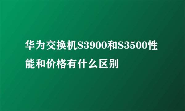 华为交换机S3900和S3500性能和价格有什么区别