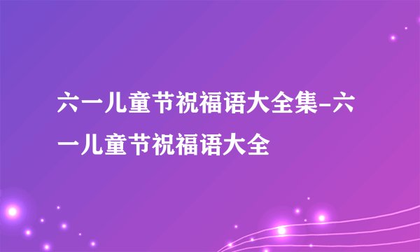 六一儿童节祝福语大全集-六一儿童节祝福语大全