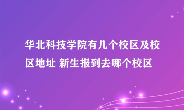 华北科技学院有几个校区及校区地址 新生报到去哪个校区