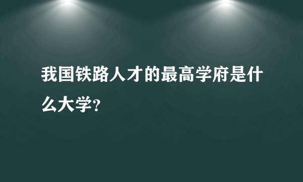 我国铁路人才的最高学府是什么大学？