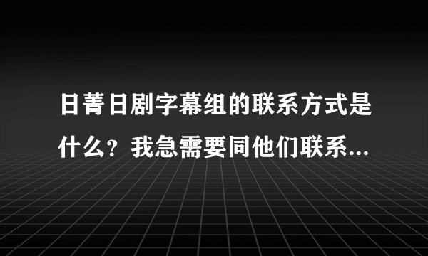 日菁日剧字幕组的联系方式是什么？我急需要同他们联系。拜托了