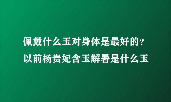 佩戴什么玉对身体是最好的？以前杨贵妃含玉解暑是什么玉