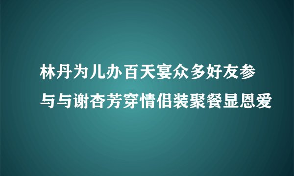 林丹为儿办百天宴众多好友参与与谢杏芳穿情侣装聚餐显恩爱