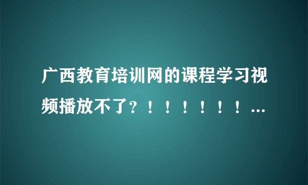 广西教育培训网的课程学习视频播放不了？！！！！！！！！！！！！！！！！！！！！1