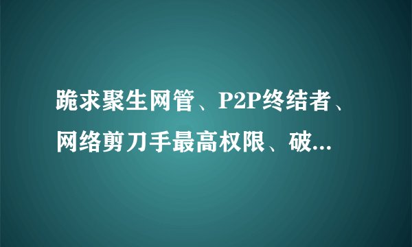 跪求聚生网管、P2P终结者、网络剪刀手最高权限、破解版！！！只要能让我不受控制，分就拿去！！！