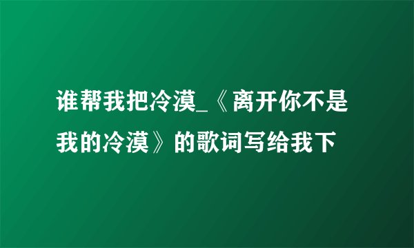 谁帮我把冷漠_《离开你不是我的冷漠》的歌词写给我下