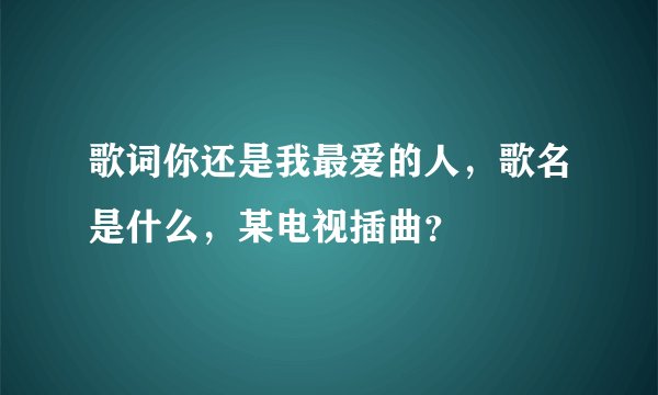 歌词你还是我最爱的人，歌名是什么，某电视插曲？