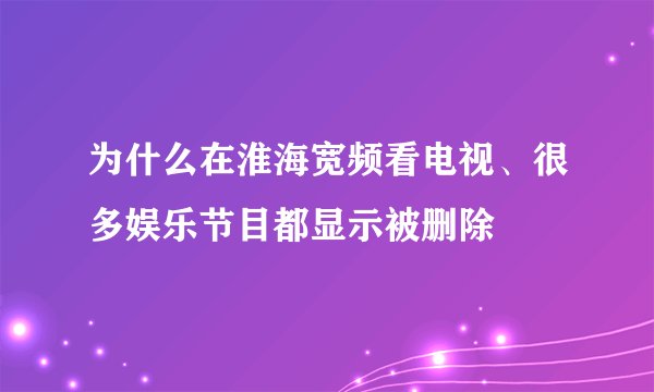 为什么在淮海宽频看电视、很多娱乐节目都显示被删除