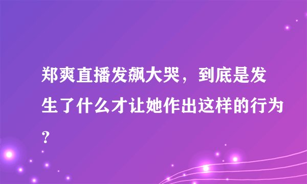 郑爽直播发飙大哭，到底是发生了什么才让她作出这样的行为？