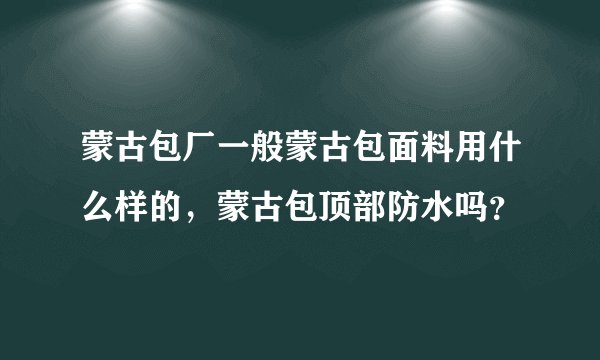 蒙古包厂一般蒙古包面料用什么样的，蒙古包顶部防水吗？