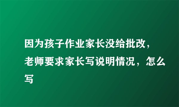 因为孩子作业家长没给批改，老师要求家长写说明情况，怎么写