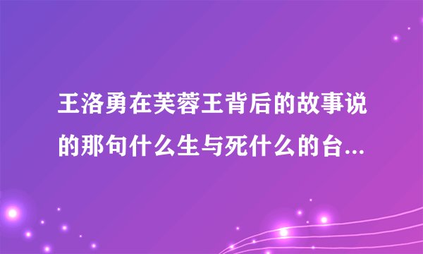 王洛勇在芙蓉王背后的故事说的那句什么生与死什么的台词.主持人也说了.他给翻译了.是什么了.谢谢告诉我