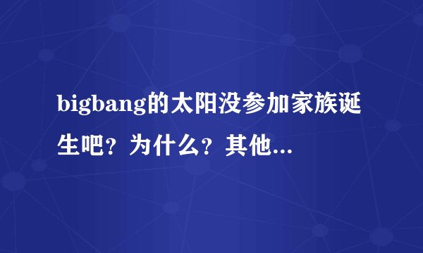 bigbang的太阳没参加家族诞生吧？为什么？其他4个都有参加啊