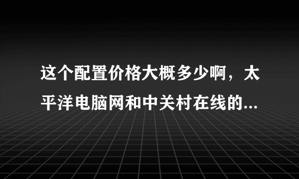 这个配置价格大概多少啊，太平洋电脑网和中关村在线的报价都不太准了