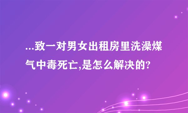 ...致一对男女出租房里洗澡煤气中毒死亡,是怎么解决的?