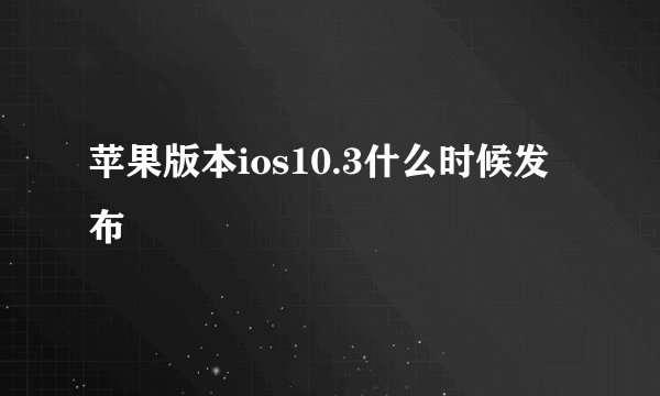 苹果版本ios10.3什么时候发布