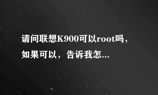 请问联想K900可以root吗，如果可以，告诉我怎么弄啊！！急急急！！