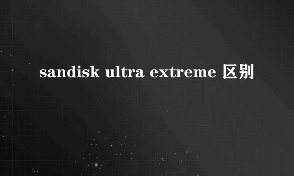 sandisk ultra extreme 区别