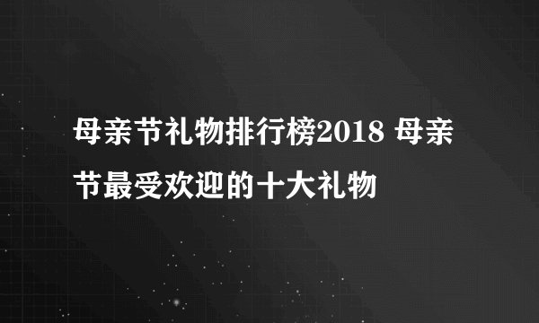 母亲节礼物排行榜2018 母亲节最受欢迎的十大礼物