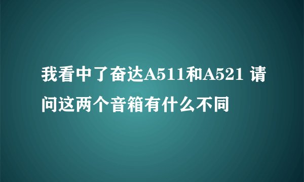 我看中了奋达A511和A521 请问这两个音箱有什么不同