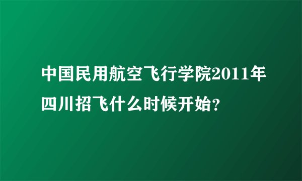 中国民用航空飞行学院2011年四川招飞什么时候开始？