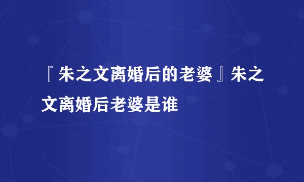 『朱之文离婚后的老婆』朱之文离婚后老婆是谁
