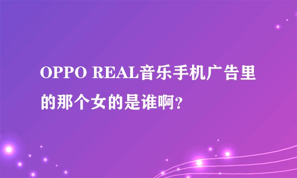 OPPO REAL音乐手机广告里的那个女的是谁啊？