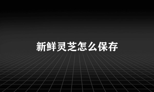 新鲜灵芝怎么保存