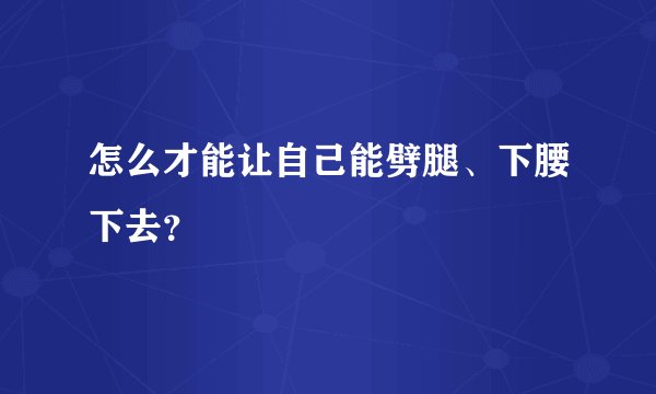 怎么才能让自己能劈腿、下腰下去？