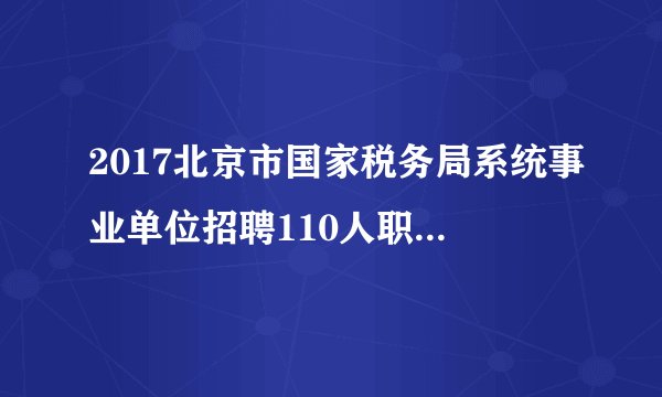 2017北京市国家税务局系统事业单位招聘110人职位表下载