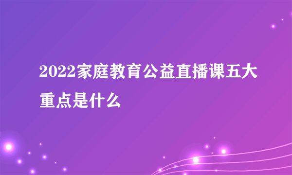 2022家庭教育公益直播课五大重点是什么