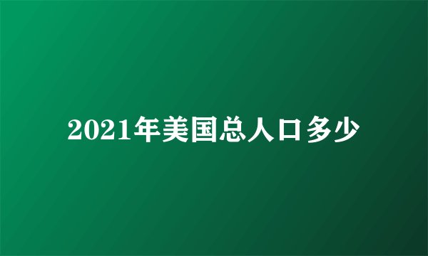 2021年美国总人口多少