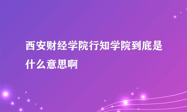 西安财经学院行知学院到底是什么意思啊