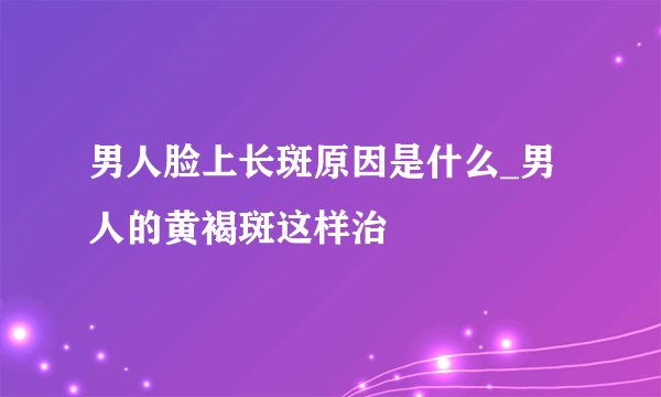 男人脸上长斑原因是什么_男人的黄褐斑这样治