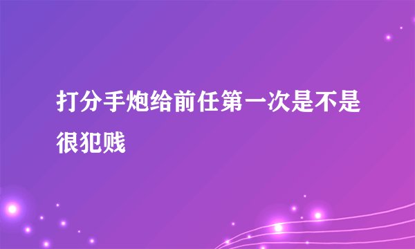 打分手炮给前任第一次是不是很犯贱
