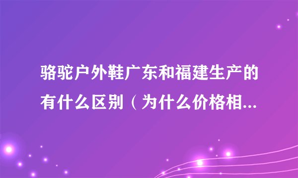 骆驼户外鞋广东和福建生产的有什么区别（为什么价格相差那么大？