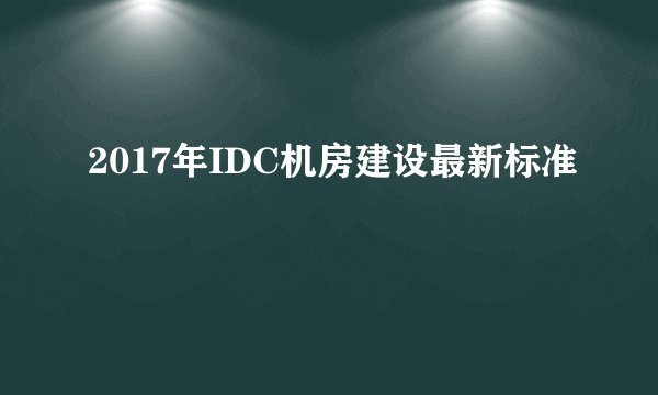 2017年IDC机房建设最新标准