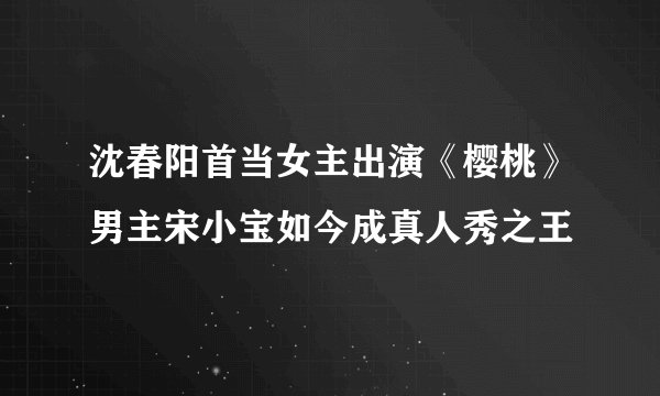 沈春阳首当女主出演《樱桃》男主宋小宝如今成真人秀之王