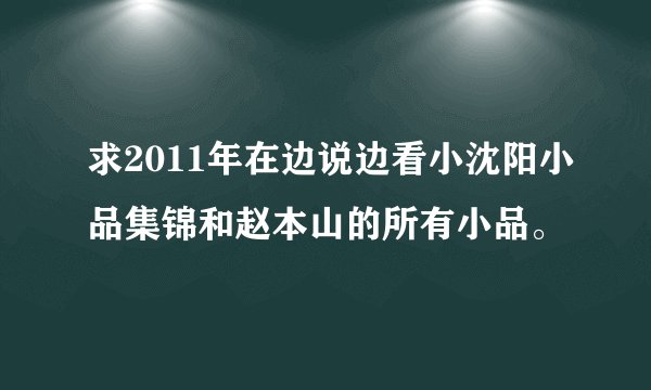 求2011年在边说边看小沈阳小品集锦和赵本山的所有小品。