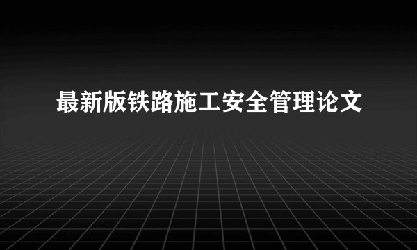 最新版铁路施工安全管理论文