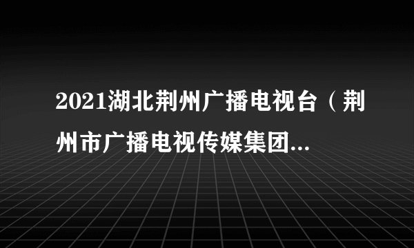 2021湖北荆州广播电视台（荆州市广播电视传媒集团）招聘公告