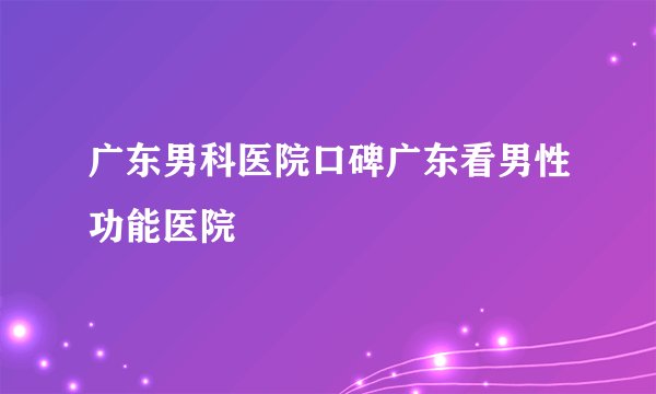 广东男科医院口碑广东看男性功能医院