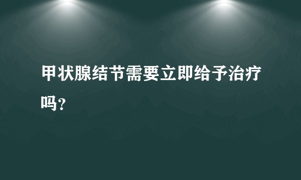 甲状腺结节需要立即给予治疗吗？