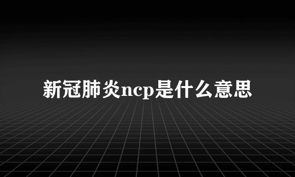 新冠肺炎ncp是什么意思