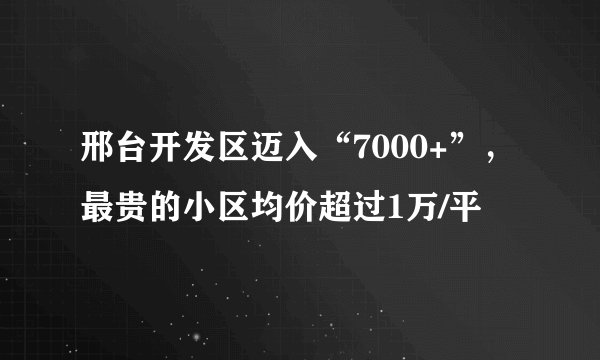 邢台开发区迈入“7000+”，最贵的小区均价超过1万/平