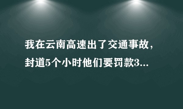 我在云南高速出了交通事故，封道5个小时他们要罚款3万，这合理吗，罚款的依据是什么呢？