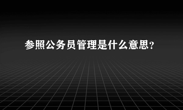 参照公务员管理是什么意思？