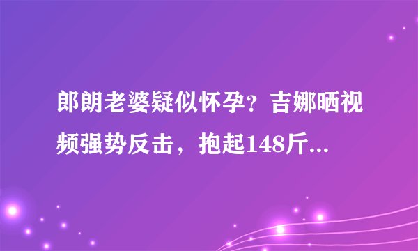 郎朗老婆疑似怀孕？吉娜晒视频强势反击，抱起148斤郎朗力量惊人