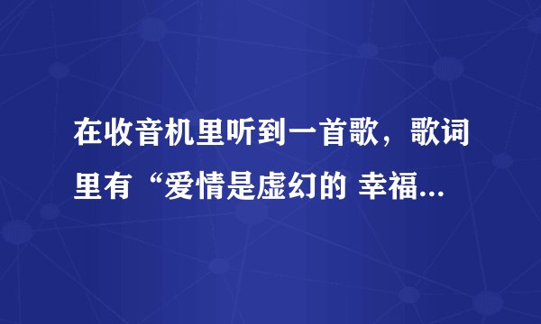 在收音机里听到一首歌，歌词里有“爱情是虚幻的 幸福是虚幻的（大概歌词…记不清