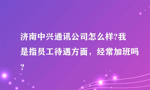 济南中兴通讯公司怎么样?我是指员工待遇方面，经常加班吗？